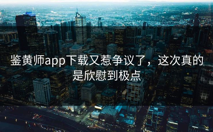 鉴黄师app下载又惹争议了，这次真的是欣慰到极点