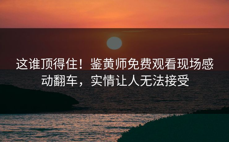 这谁顶得住！鉴黄师免费观看现场感动翻车，实情让人无法接受