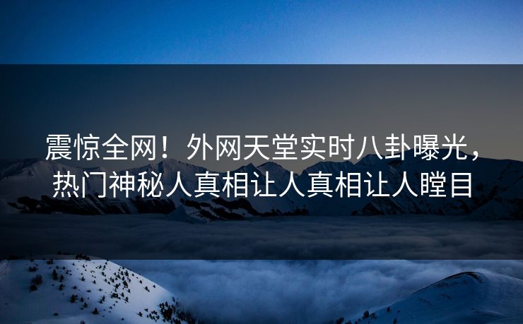 震惊全网！外网天堂实时八卦曝光，热门神秘人真相让人真相让人瞠目