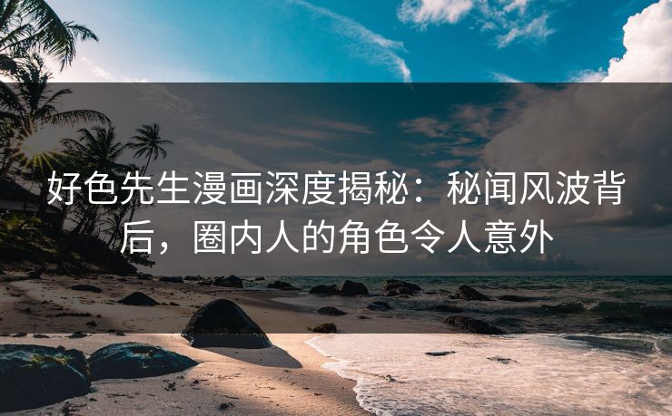 好色先生漫画深度揭秘：秘闻风波背后，圈内人的角色令人意外