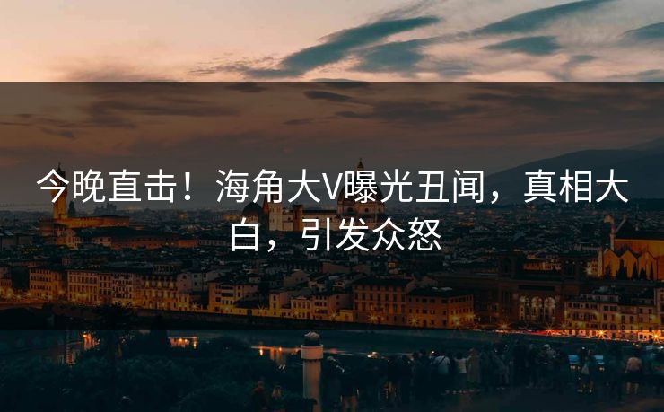 今晚直击！海角大V曝光丑闻，真相大白，引发众怒