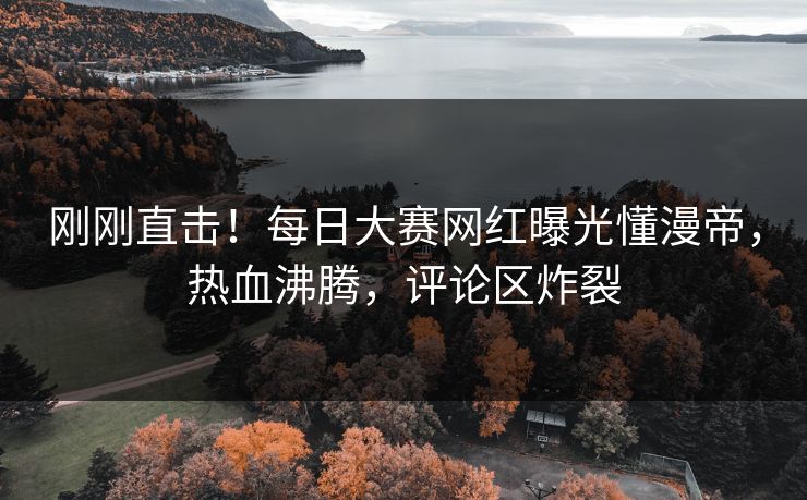 刚刚直击！每日大赛网红曝光懂漫帝，热血沸腾，评论区炸裂