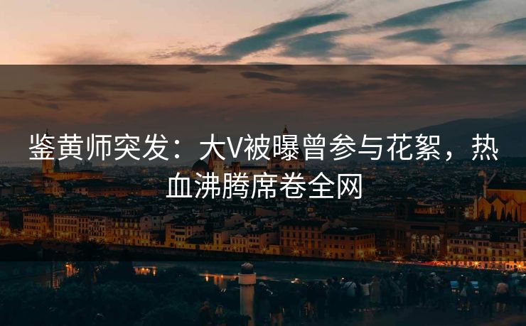 鉴黄师突发：大V被曝曾参与花絮，热血沸腾席卷全网