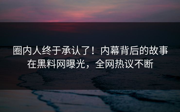 圈内人终于承认了！内幕背后的故事在黑料网曝光，全网热议不断