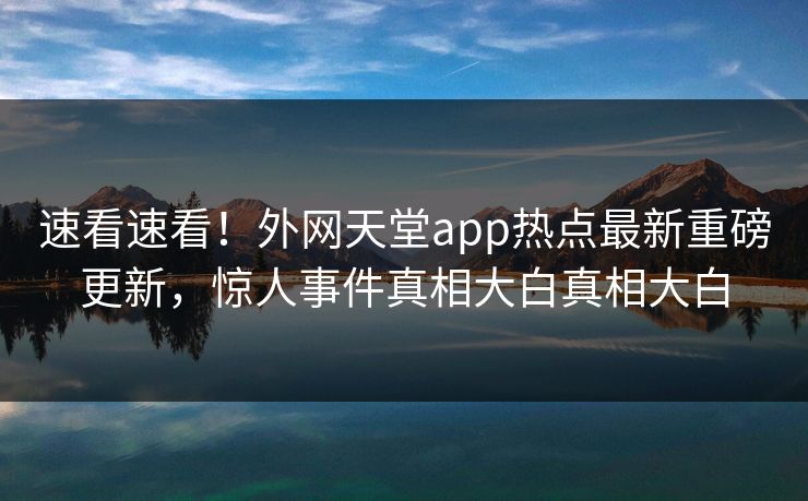 速看速看！外网天堂app热点最新重磅更新，惊人事件真相大白真相大白