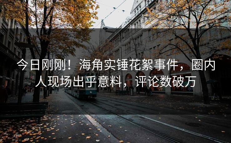 今日刚刚！海角实锤花絮事件，圈内人现场出乎意料，评论数破万