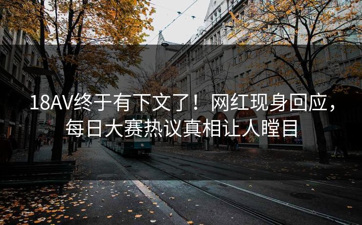 18AV终于有下文了！网红现身回应，每日大赛热议真相让人瞠目
