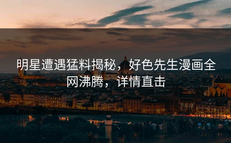 明星遭遇猛料揭秘，好色先生漫画全网沸腾，详情直击