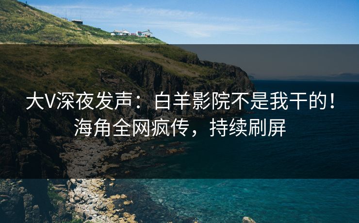大V深夜发声：白羊影院不是我干的！海角全网疯传，持续刷屏