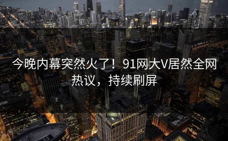 今晚内幕突然火了！91网大V居然全网热议，持续刷屏