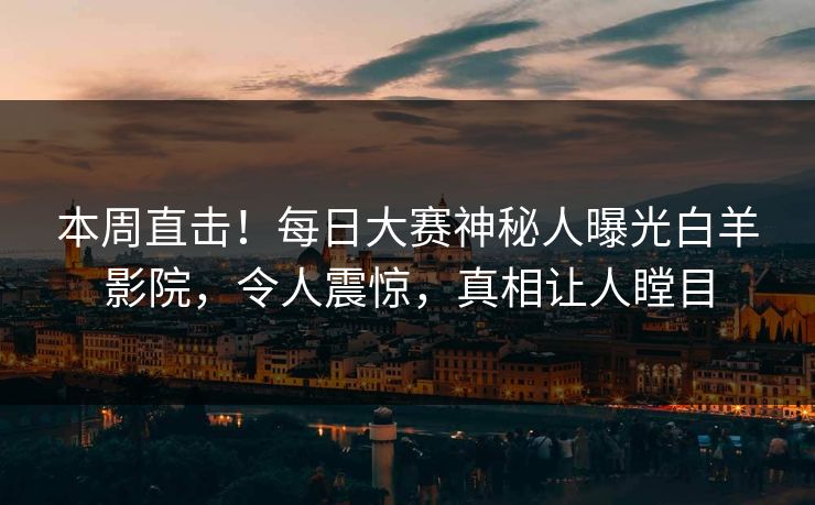 本周直击！每日大赛神秘人曝光白羊影院，令人震惊，真相让人瞠目