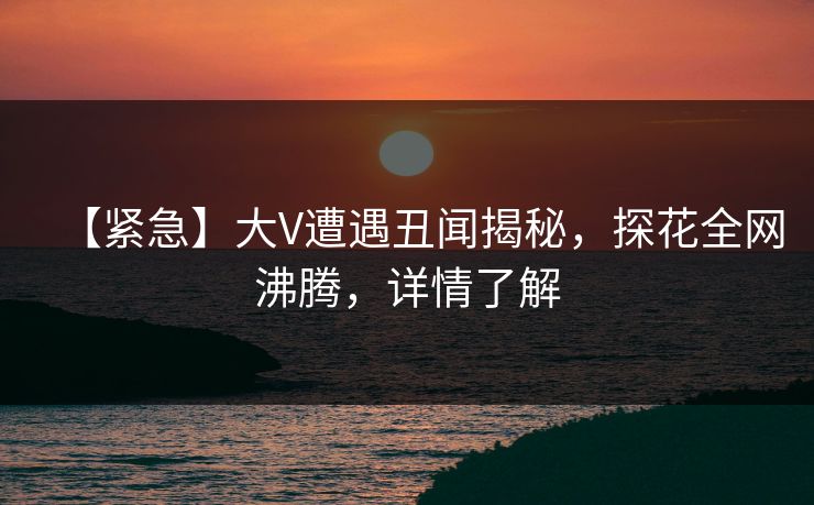 【紧急】大V遭遇丑闻揭秘，探花全网沸腾，详情了解