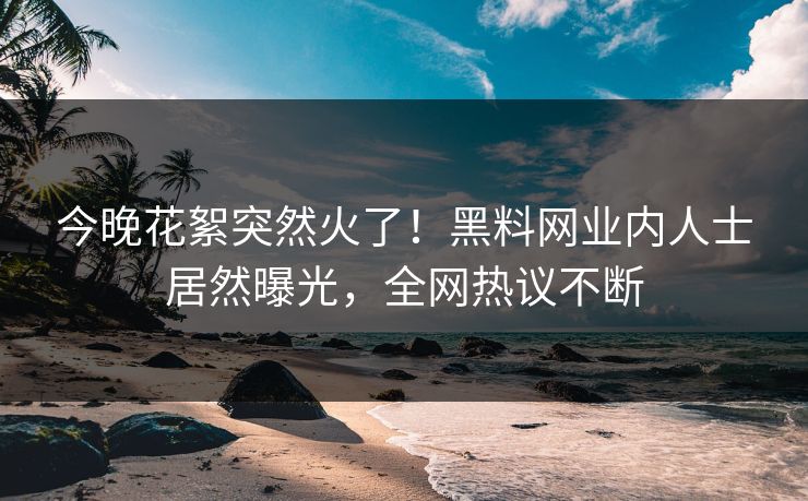 今晚花絮突然火了！黑料网业内人士居然曝光，全网热议不断