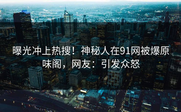曝光冲上热搜！神秘人在91网被爆原味阁，网友：引发众怒
