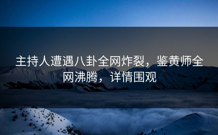 主持人遭遇八卦全网炸裂，鉴黄师全网沸腾，详情围观