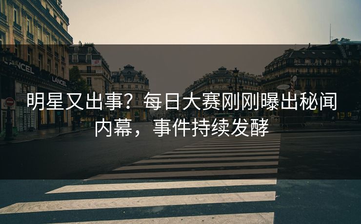 明星又出事？每日大赛刚刚曝出秘闻内幕，事件持续发酵