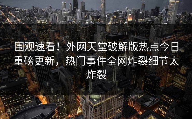 围观速看！外网天堂破解版热点今日重磅更新，热门事件全网炸裂细节太炸裂