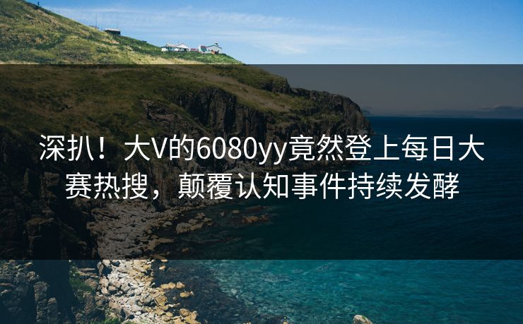 深扒！大V的6080yy竟然登上每日大赛热搜，颠覆认知事件持续发酵