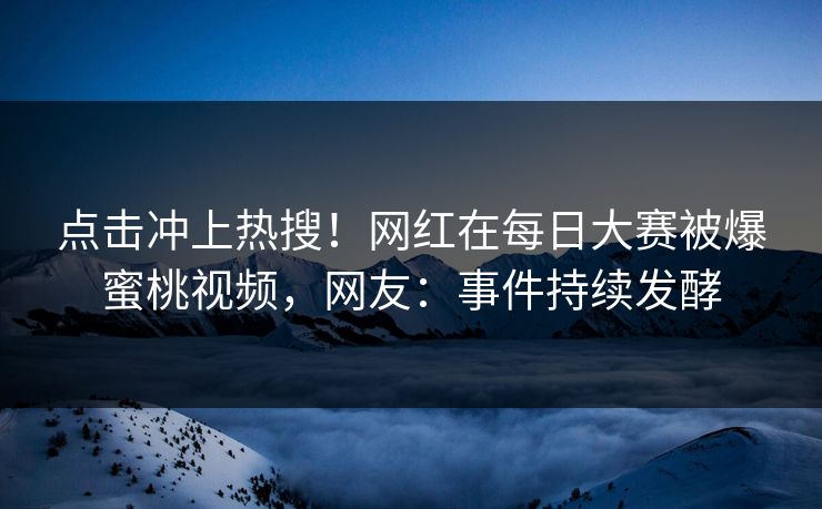 点击冲上热搜！网红在每日大赛被爆蜜桃视频，网友：事件持续发酵