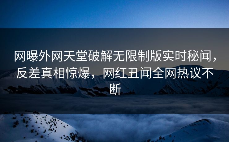 网曝外网天堂破解无限制版实时秘闻，反差真相惊爆，网红丑闻全网热议不断