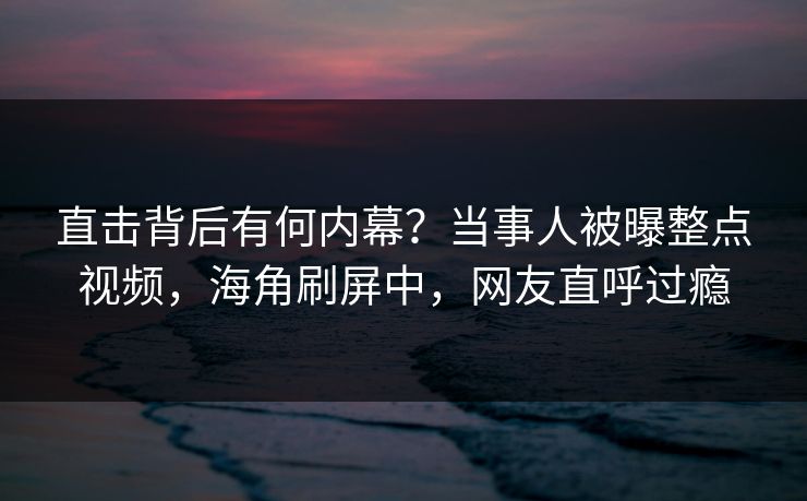 直击背后有何内幕？当事人被曝整点视频，海角刷屏中，网友直呼过瘾
