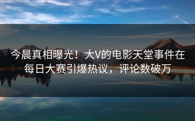 今晨真相曝光！大V的电影天堂事件在每日大赛引爆热议，评论数破万