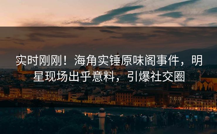 实时刚刚！海角实锤原味阁事件，明星现场出乎意料，引爆社交圈