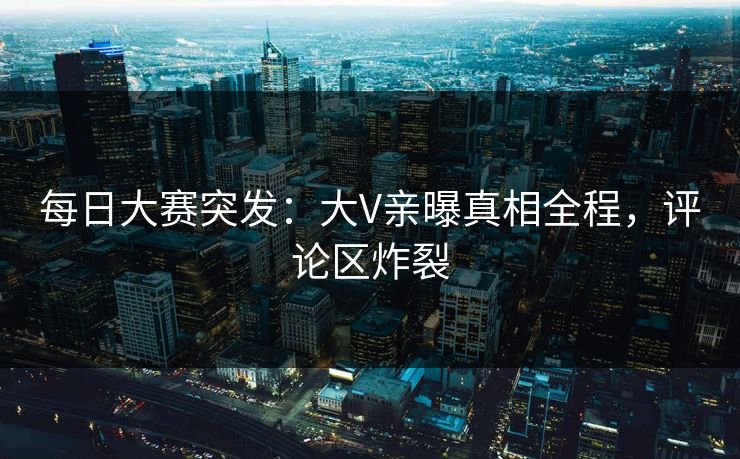 每日大赛突发：大V亲曝真相全程，评论区炸裂