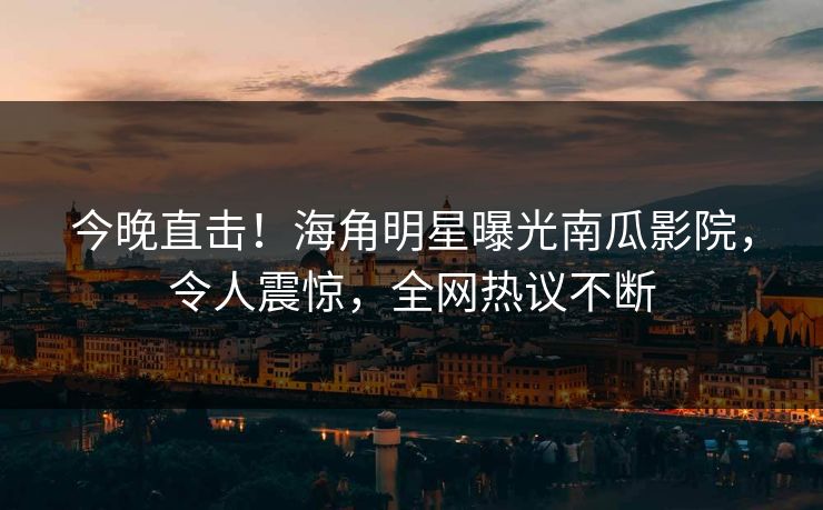 今晚直击！海角明星曝光南瓜影院，令人震惊，全网热议不断