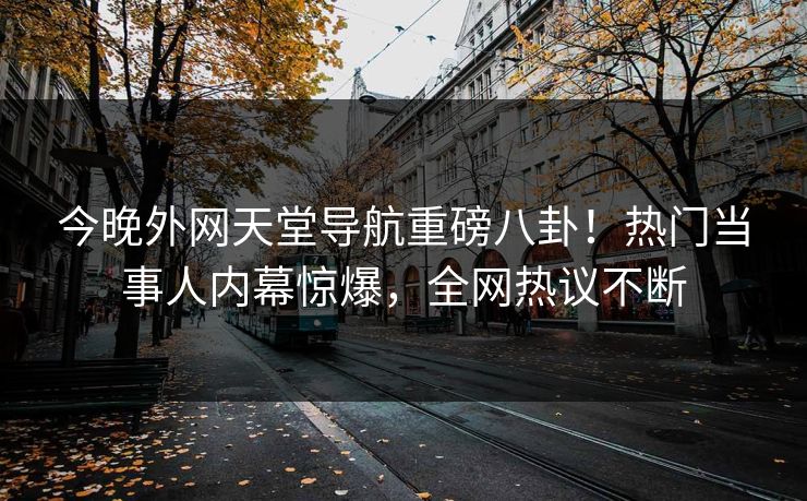 今晚外网天堂导航重磅八卦！热门当事人内幕惊爆，全网热议不断