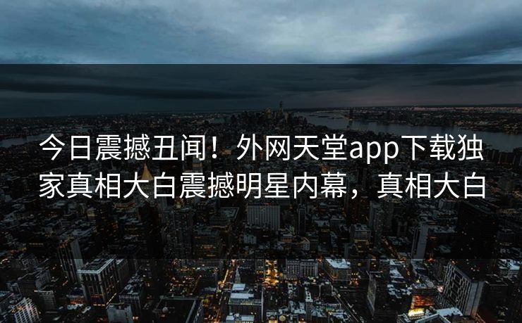 今日震撼丑闻！外网天堂app下载独家真相大白震撼明星内幕，真相大白
