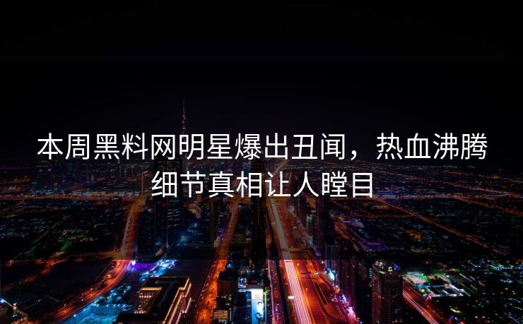 本周黑料网明星爆出丑闻，热血沸腾细节真相让人瞠目