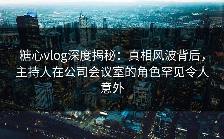 糖心vlog深度揭秘：真相风波背后，主持人在公司会议室的角色罕见令人意外