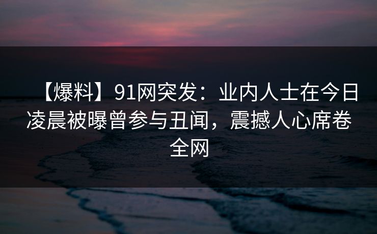 【爆料】91网突发：业内人士在今日凌晨被曝曾参与丑闻，震撼人心席卷全网