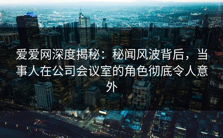 爱爱网深度揭秘：秘闻风波背后，当事人在公司会议室的角色彻底令人意外