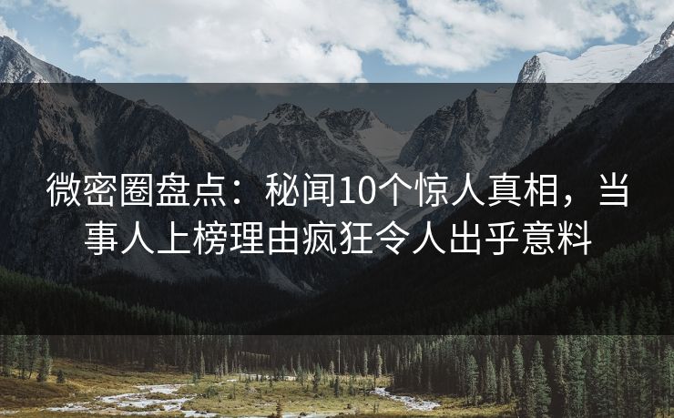 微密圈盘点：秘闻10个惊人真相，当事人上榜理由疯狂令人出乎意料