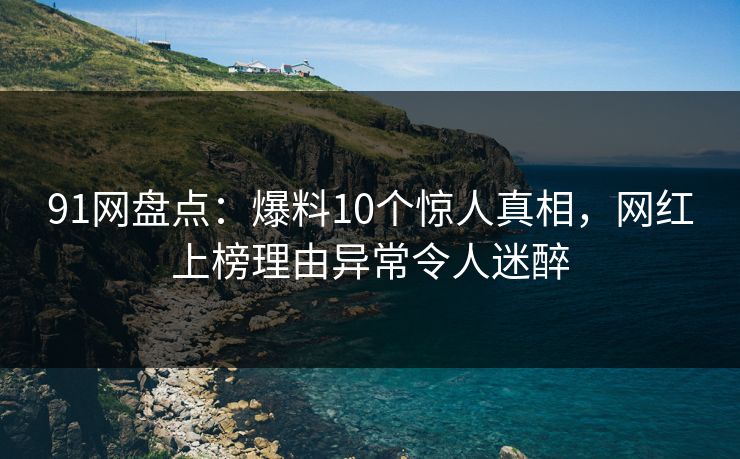 91网盘点：爆料10个惊人真相，网红上榜理由异常令人迷醉