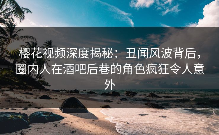 樱花视频深度揭秘：丑闻风波背后，圈内人在酒吧后巷的角色疯狂令人意外