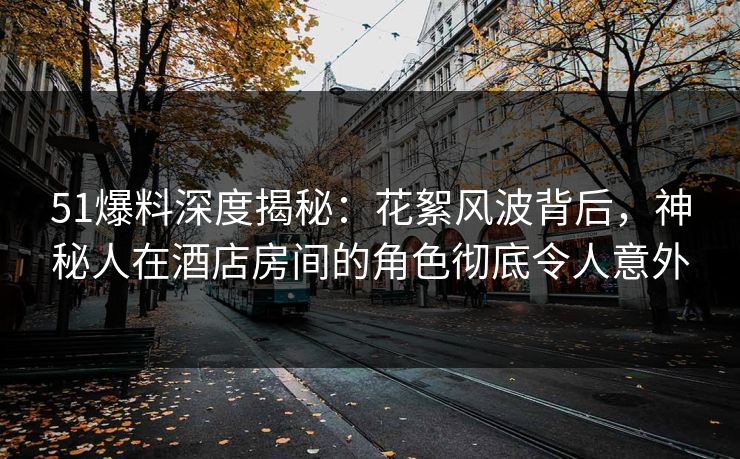 51爆料深度揭秘：花絮风波背后，神秘人在酒店房间的角色彻底令人意外