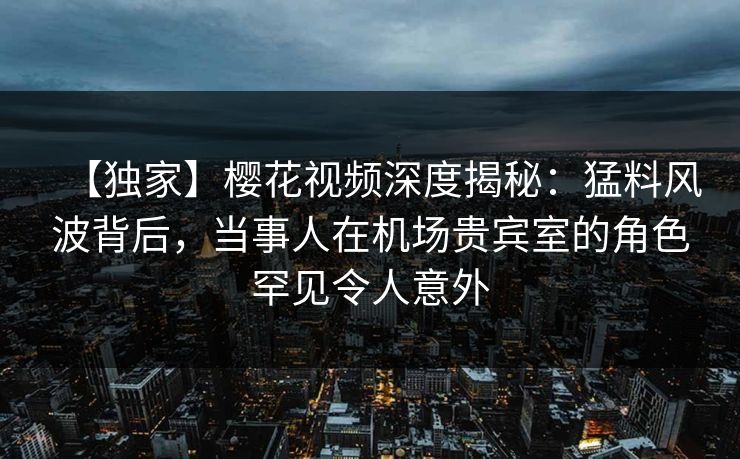 【独家】樱花视频深度揭秘：猛料风波背后，当事人在机场贵宾室的角色罕见令人意外