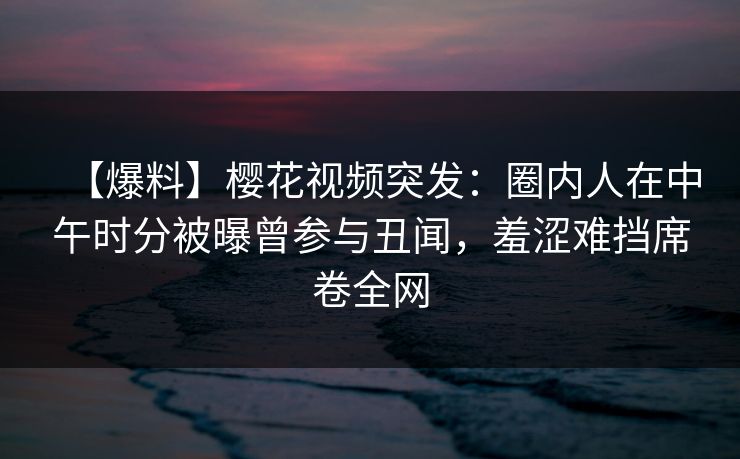 【爆料】樱花视频突发：圈内人在中午时分被曝曾参与丑闻，羞涩难挡席卷全网