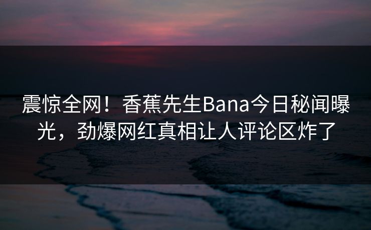 震惊全网！香蕉先生Bana今日秘闻曝光，劲爆网红真相让人评论区炸了