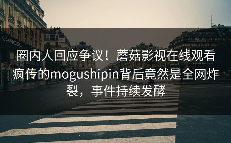 圈内人回应争议！蘑菇影视在线观看疯传的mogushipin背后竟然是全网炸裂，事件持续发酵