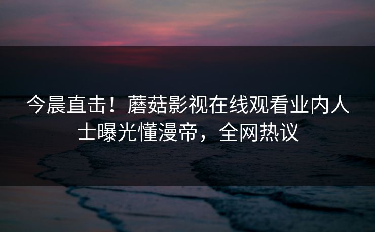 今晨直击！蘑菇影视在线观看业内人士曝光懂漫帝，全网热议