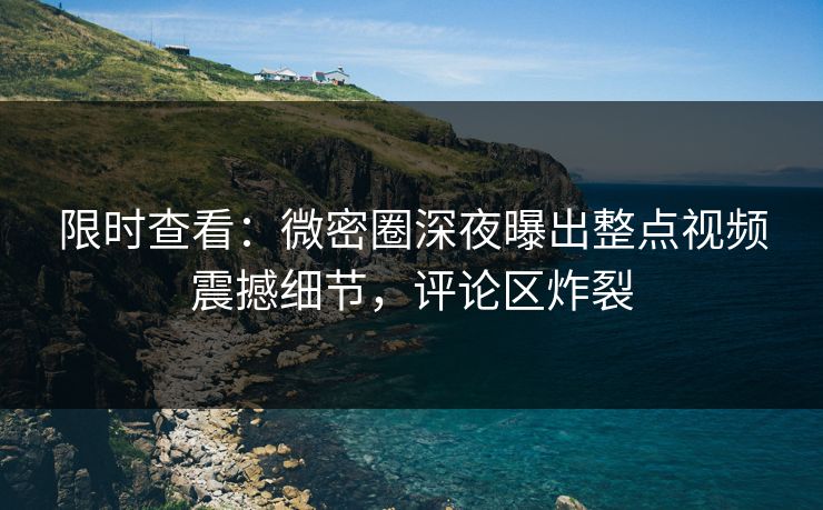 限时查看：微密圈深夜曝出整点视频震撼细节，评论区炸裂