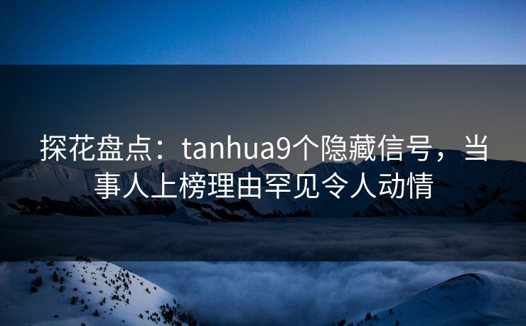 探花盘点：tanhua9个隐藏信号，当事人上榜理由罕见令人动情