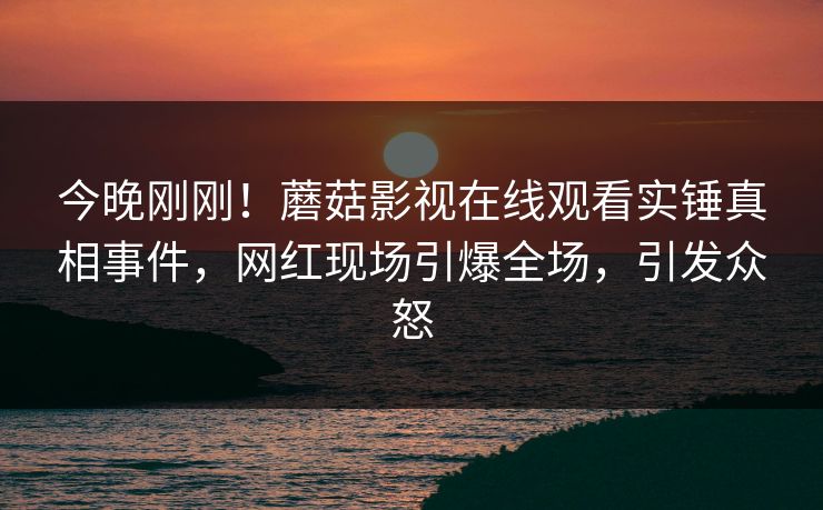 今晚刚刚！蘑菇影视在线观看实锤真相事件，网红现场引爆全场，引发众怒