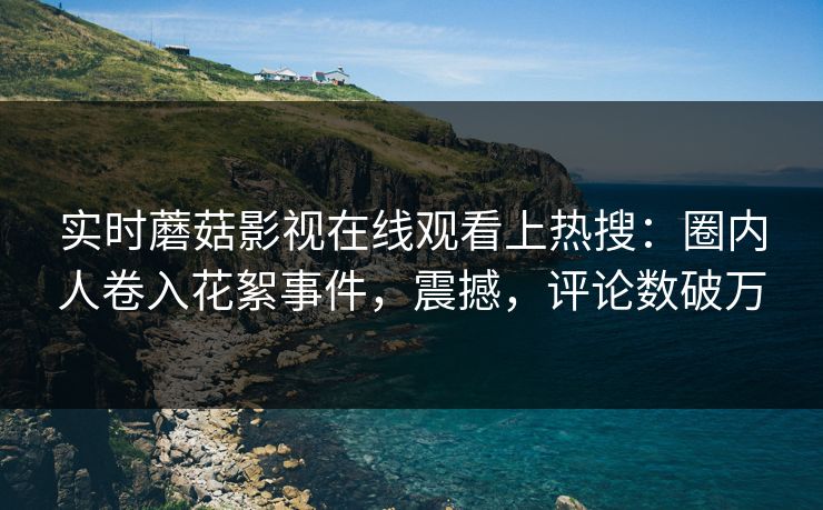 实时蘑菇影视在线观看上热搜：圈内人卷入花絮事件，震撼，评论数破万