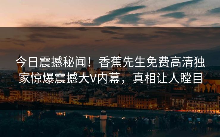今日震撼秘闻！香蕉先生免费高清独家惊爆震撼大V内幕，真相让人瞠目