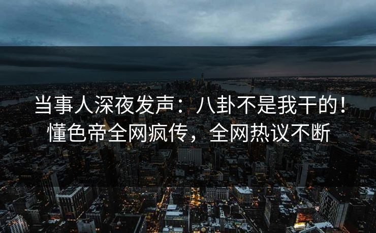 当事人深夜发声：八卦不是我干的！懂色帝全网疯传，全网热议不断